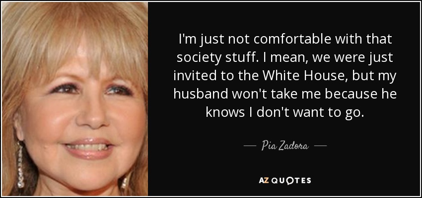 I'm just not comfortable with that society stuff. I mean, we were just invited to the White House, but my husband won't take me because he knows I don't want to go. - Pia Zadora