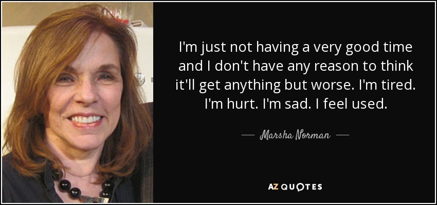 I'm just not having a very good time and I don't have any reason to think it'll get anything but worse. I'm tired. I'm hurt. I'm sad. I feel used. - Marsha Norman