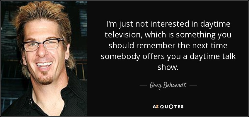 I'm just not interested in daytime television, which is something you should remember the next time somebody offers you a daytime talk show. - Greg Behrendt