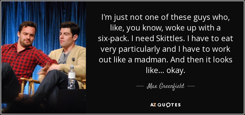 I'm just not one of these guys who, like, you know, woke up with a six-pack. I need Skittles. I have to eat very particularly and I have to work out like a madman. And then it looks like... okay. - Max Greenfield