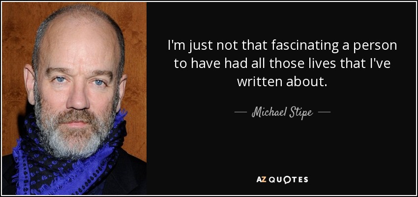 I'm just not that fascinating a person to have had all those lives that I've written about. - Michael Stipe