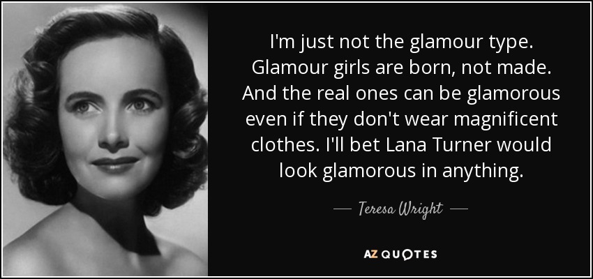 I'm just not the glamour type. Glamour girls are born, not made. And the real ones can be glamorous even if they don't wear magnificent clothes. I'll bet Lana Turner would look glamorous in anything. - Teresa Wright