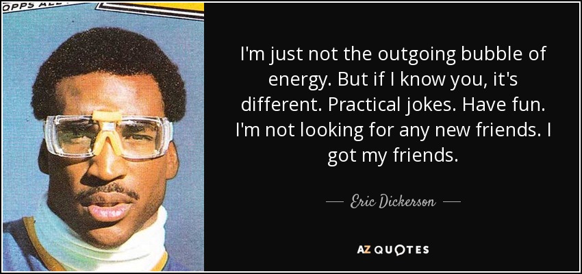 I'm just not the outgoing bubble of energy. But if I know you, it's different. Practical jokes. Have fun. I'm not looking for any new friends. I got my friends. - Eric Dickerson