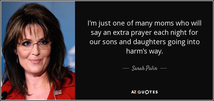 I'm just one of many moms who will say an extra prayer each night for our sons and daughters going into harm's way. - Sarah Palin