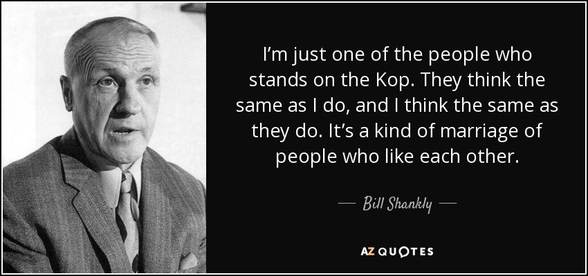 I’m just one of the people who stands on the Kop. They think the same as I do, and I think the same as they do. It’s a kind of marriage of people who like each other. - Bill Shankly