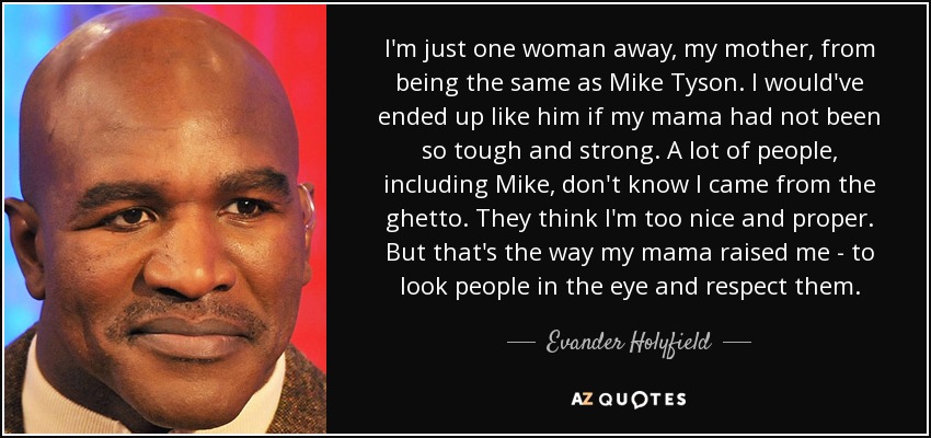 I'm just one woman away, my mother, from being the same as Mike Tyson. I would've ended up like him if my mama had not been so tough and strong. A lot of people, including Mike, don't know I came from the ghetto. They think I'm too nice and proper. But that's the way my mama raised me - to look people in the eye and respect them. - Evander Holyfield