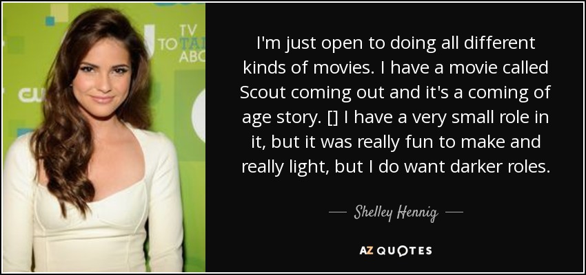 I'm just open to doing all different kinds of movies. I have a movie called Scout coming out and it's a coming of age story. [] I have a very small role in it, but it was really fun to make and really light, but I do want darker roles. - Shelley Hennig