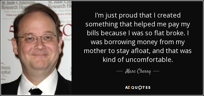 I'm just proud that I created something that helped me pay my bills because I was so flat broke. I was borrowing money from my mother to stay afloat, and that was kind of uncomfortable. - Marc Cherry