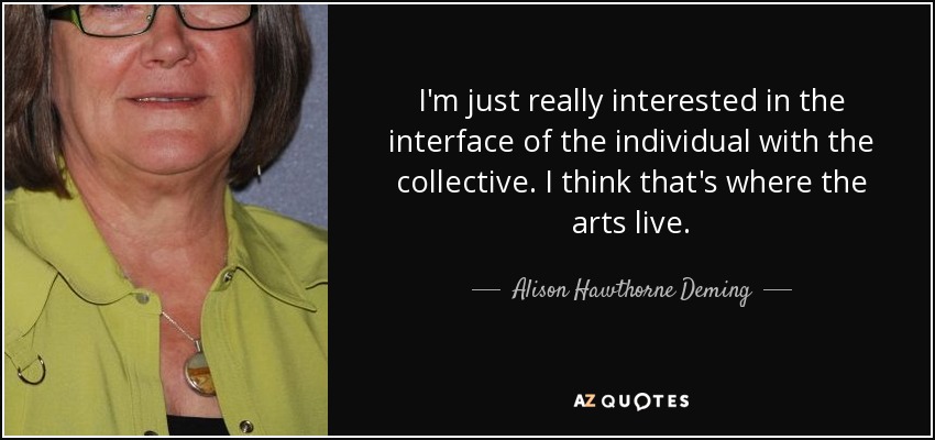 I'm just really interested in the interface of the individual with the collective. I think that's where the arts live. - Alison Hawthorne Deming