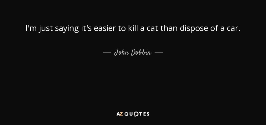 I'm just saying it's easier to kill a cat than dispose of a car. - John Dobbin