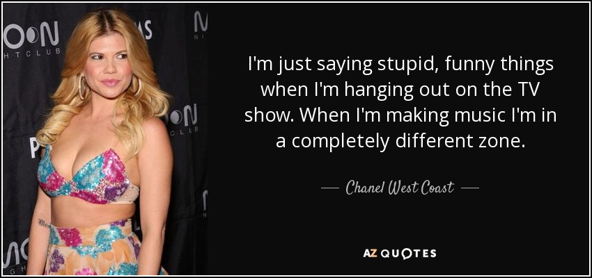 I'm just saying stupid, funny things when I'm hanging out on the TV show. When I'm making music I'm in a completely different zone. - Chanel West Coast