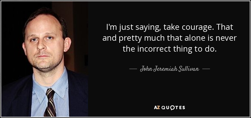 I'm just saying, take courage. That and pretty much that alone is never the incorrect thing to do. - John Jeremiah Sullivan