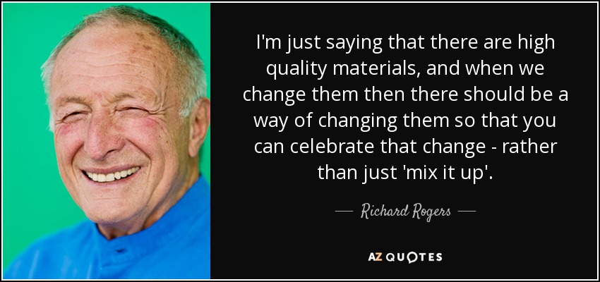 I'm just saying that there are high quality materials, and when we change them then there should be a way of changing them so that you can celebrate that change - rather than just 'mix it up'. - Richard Rogers