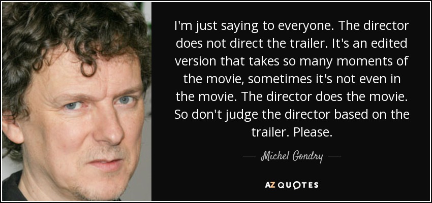 I'm just saying to everyone. The director does not direct the trailer. It's an edited version that takes so many moments of the movie, sometimes it's not even in the movie. The director does the movie. So don't judge the director based on the trailer. Please. - Michel Gondry