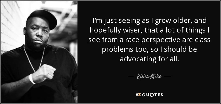 I'm just seeing as I grow older, and hopefully wiser, that a lot of things I see from a race perspective are class problems too, so I should be advocating for all. - Killer Mike