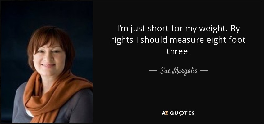 I'm just short for my weight. By rights I should measure eight foot three. - Sue Margolis