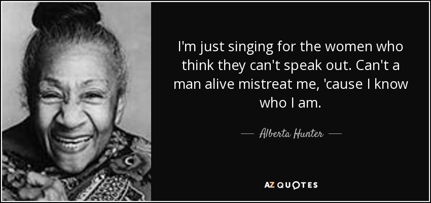I'm just singing for the women who think they can't speak out. Can't a man alive mistreat me, 'cause I know who I am. - Alberta Hunter