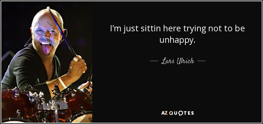 I'm just sittin here trying not to be unhappy. - Lars Ulrich