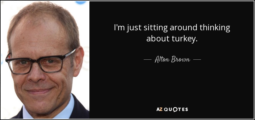I'm just sitting around thinking about turkey. - Alton Brown
