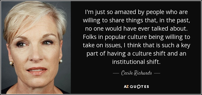 I'm just so amazed by people who are willing to share things that, in the past, no one would have ever talked about. Folks in popular culture being willing to take on issues, I think that is such a key part of having a culture shift and an institutional shift. - Cecile Richards