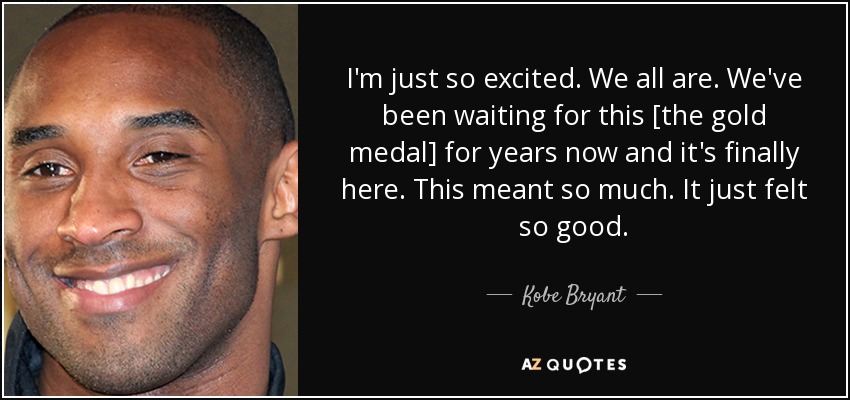 I'm just so excited. We all are. We've been waiting for this [the gold medal] for years now and it's finally here. This meant so much. It just felt so good. - Kobe Bryant