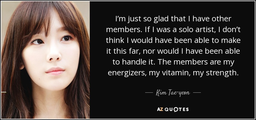 I’m just so glad that I have other members. If I was a solo artist, I don’t think I would have been able to make it this far, nor would I have been able to handle it. The members are my energizers, my vitamin, my strength. - Kim Tae-yeon