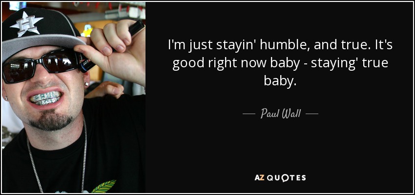 I'm just stayin' humble, and true. It's good right now baby - staying' true baby. - Paul Wall