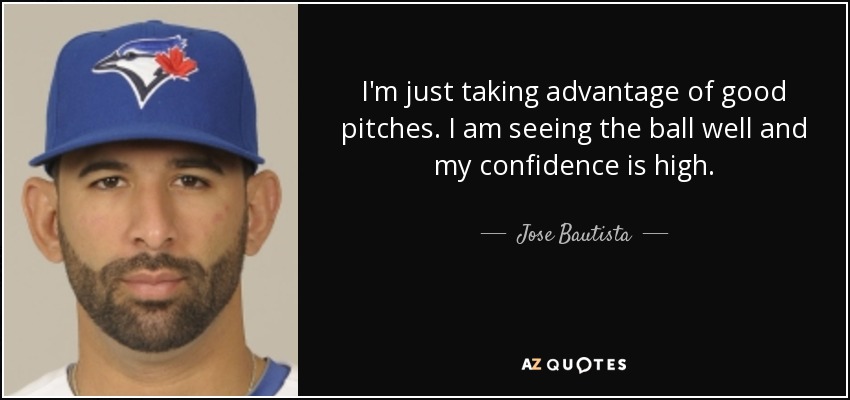 I'm just taking advantage of good pitches. I am seeing the ball well and my confidence is high. - Jose Bautista