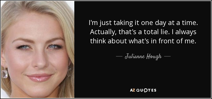 I'm just taking it one day at a time. Actually, that's a total lie. I always think about what's in front of me. - Julianne Hough