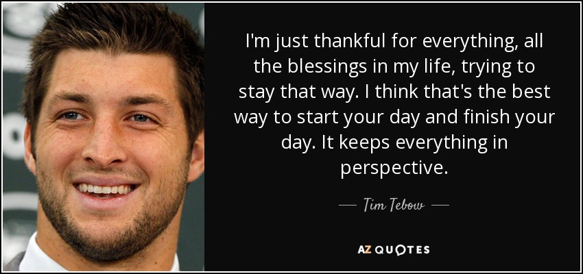 I'm just thankful for everything, all the blessings in my life, trying to stay that way. I think that's the best way to start your day and finish your day. It keeps everything in perspective. - Tim Tebow