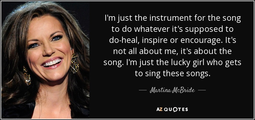 I'm just the instrument for the song to do whatever it's supposed to do-heal, inspire or encourage. It's not all about me, it's about the song. I'm just the lucky girl who gets to sing these songs. - Martina McBride