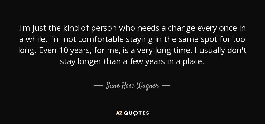 I'm just the kind of person who needs a change every once in a while. I'm not comfortable staying in the same spot for too long. Even 10 years, for me, is a very long time. I usually don't stay longer than a few years in a place. - Sune Rose Wagner