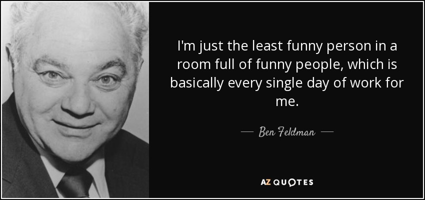 I'm just the least funny person in a room full of funny people, which is basically every single day of work for me. - Ben Feldman