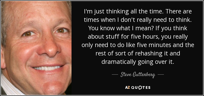I'm just thinking all the time. There are times when I don't really need to think. You know what I mean? If you think about stuff for five hours, you really only need to do like five minutes and the rest of sort of rehashing it and dramatically going over it. - Steve Guttenberg