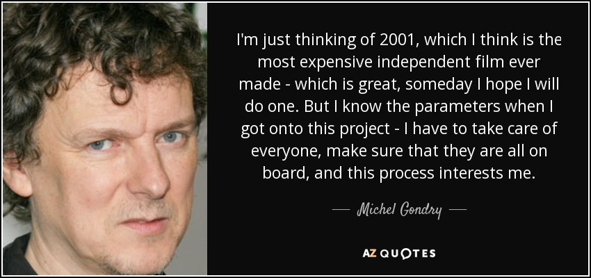 I'm just thinking of 2001, which I think is the most expensive independent film ever made - which is great, someday I hope I will do one. But I know the parameters when I got onto this project - I have to take care of everyone, make sure that they are all on board, and this process interests me. - Michel Gondry