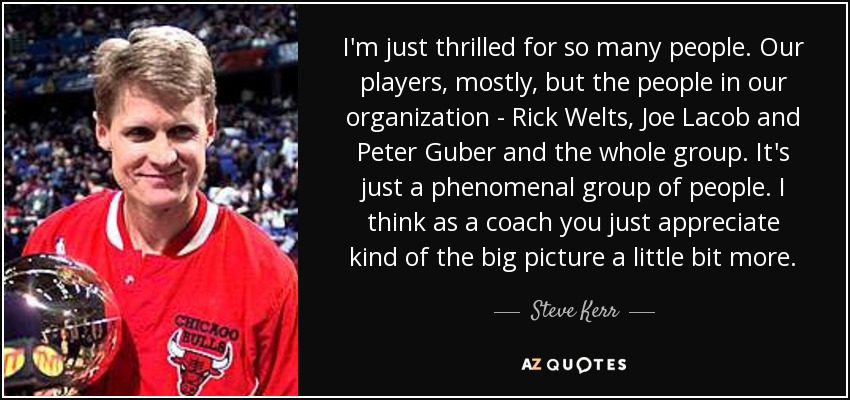 I'm just thrilled for so many people. Our players, mostly, but the people in our organization - Rick Welts, Joe Lacob and Peter Guber and the whole group. It's just a phenomenal group of people. I think as a coach you just appreciate kind of the big picture a little bit more. - Steve Kerr