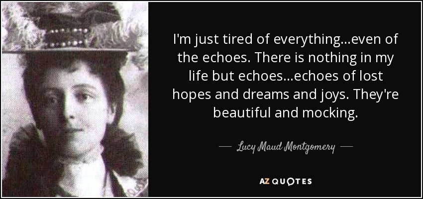 I'm just tired of everything…even of the echoes. There is nothing in my life but echoes…echoes of lost hopes and dreams and joys. They're beautiful and mocking. - Lucy Maud Montgomery