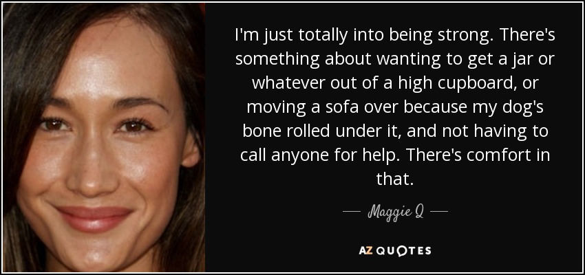 I'm just totally into being strong. There's something about wanting to get a jar or whatever out of a high cupboard, or moving a sofa over because my dog's bone rolled under it, and not having to call anyone for help. There's comfort in that. - Maggie Q