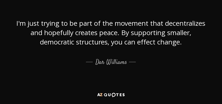 I'm just trying to be part of the movement that decentralizes and hopefully creates peace. By supporting smaller, democratic structures, you can effect change. - Dar Williams