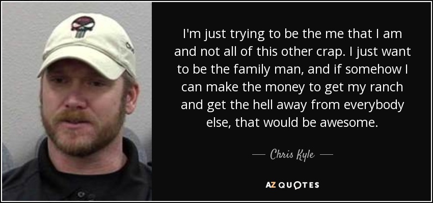I'm just trying to be the me that I am and not all of this other crap. I just want to be the family man, and if somehow I can make the money to get my ranch and get the hell away from everybody else, that would be awesome. - Chris Kyle