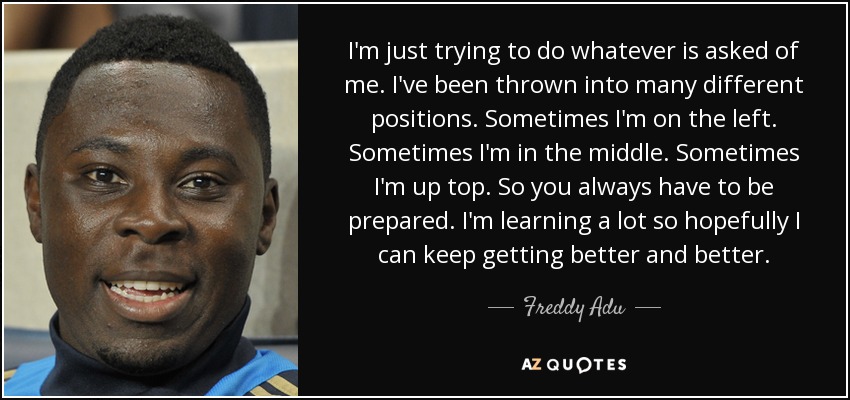I'm just trying to do whatever is asked of me. I've been thrown into many different positions. Sometimes I'm on the left. Sometimes I'm in the middle. Sometimes I'm up top. So you always have to be prepared. I'm learning a lot so hopefully I can keep getting better and better. - Freddy Adu