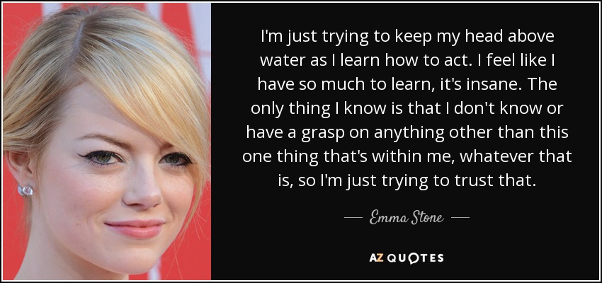 I'm just trying to keep my head above water as I learn how to act. I feel like I have so much to learn, it's insane. The only thing I know is that I don't know or have a grasp on anything other than this one thing that's within me, whatever that is, so I'm just trying to trust that. - Emma Stone