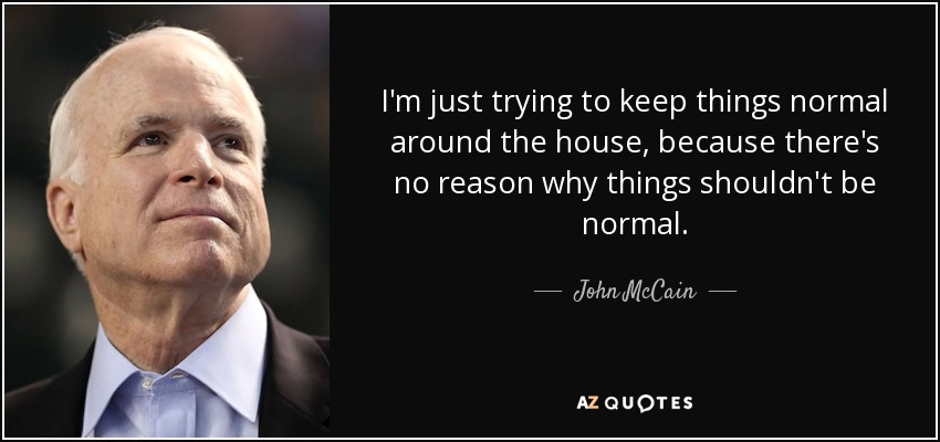 I'm just trying to keep things normal around the house, because there's no reason why things shouldn't be normal. - John McCain