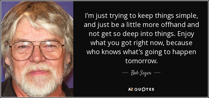 I'm just trying to keep things simple, and just be a little more offhand and not get so deep into things. Enjoy what you got right now, because who knows what's going to happen tomorrow. - Bob Seger
