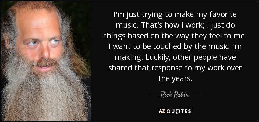 I'm just trying to make my favorite music. That's how I work; I just do things based on the way they feel to me. I want to be touched by the music I'm making. Luckily, other people have shared that response to my work over the years. - Rick Rubin
