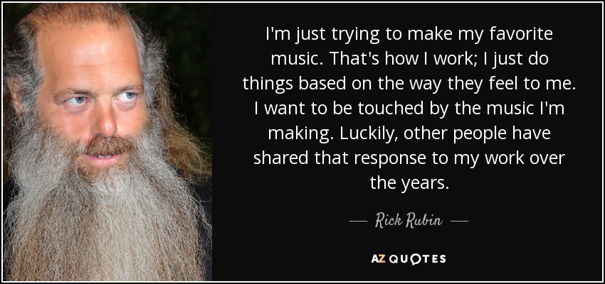 I'm just trying to make my favorite music. That's how I work; I just do things based on the way they feel to me. I want to be touched by the music I'm making. Luckily, other people have shared that response to my work over the years. - Rick Rubin