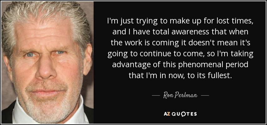 I'm just trying to make up for lost times, and I have total awareness that when the work is coming it doesn't mean it's going to continue to come, so I'm taking advantage of this phenomenal period that I'm in now, to its fullest. - Ron Perlman