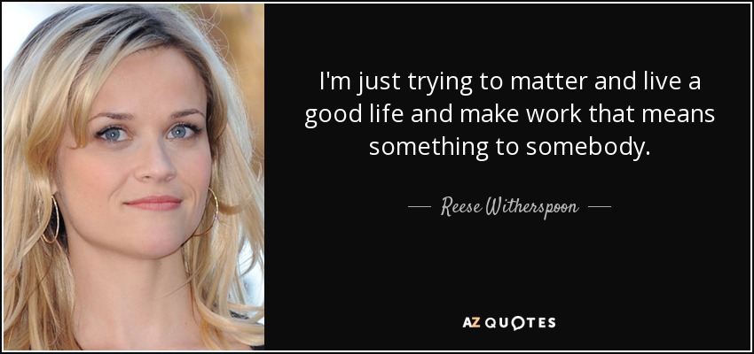 I'm just trying to matter and live a good life and make work that means something to somebody. - Reese Witherspoon