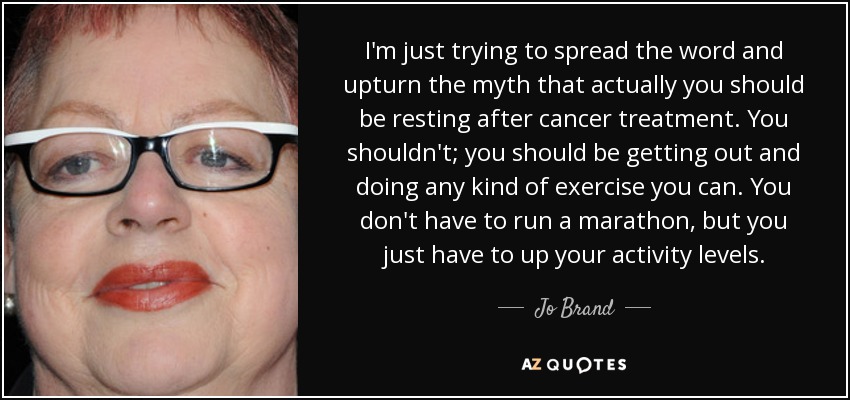 I'm just trying to spread the word and upturn the myth that actually you should be resting after cancer treatment. You shouldn't; you should be getting out and doing any kind of exercise you can. You don't have to run a marathon, but you just have to up your activity levels. - Jo Brand
