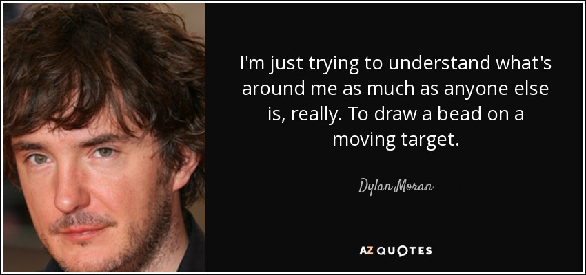 I'm just trying to understand what's around me as much as anyone else is, really. To draw a bead on a moving target. - Dylan Moran